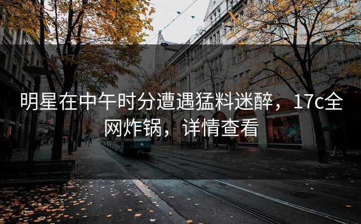 明星在中午时分遭遇猛料迷醉，17c全网炸锅，详情查看