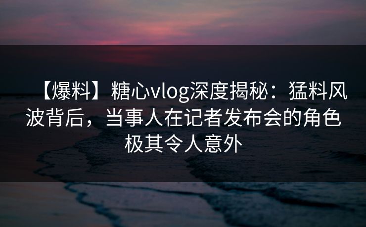 【爆料】糖心vlog深度揭秘：猛料风波背后，当事人在记者发布会的角色极其令人意外
