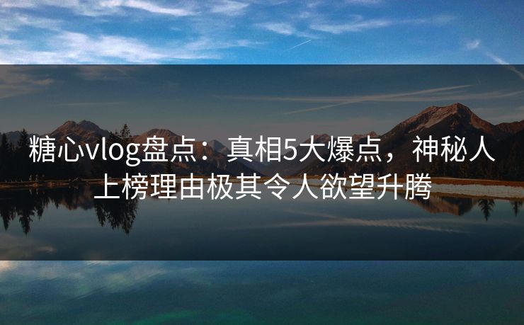 糖心vlog盘点：真相5大爆点，神秘人上榜理由极其令人欲望升腾