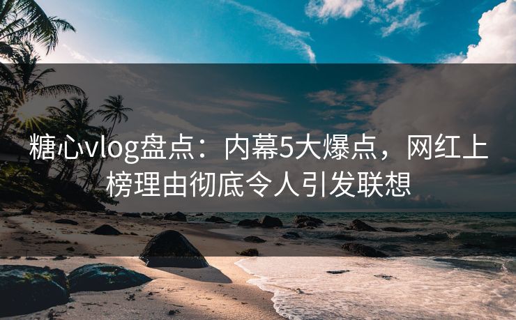 糖心vlog盘点：内幕5大爆点，网红上榜理由彻底令人引发联想